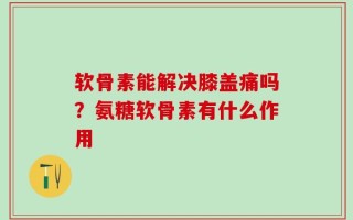 软骨素能解决膝盖痛吗？氨糖软骨素有什么作用