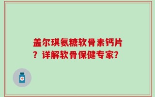盖尔琪氨糖软骨素钙片？详解软骨保健专家？