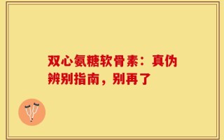 双心氨糖软骨素：真伪辨别指南，别再了