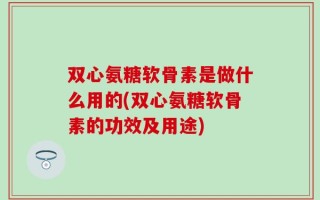 双心氨糖软骨素是做什么用的(双心氨糖软骨素的功效及用途)