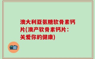 澳大利亚氨糖软骨素钙片(澳产软骨素钙片：关爱你的健康)