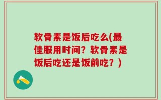 软骨素是饭后吃么(最佳服用时间？软骨素是饭后吃还是饭前吃？)
