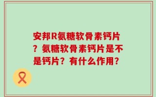 安邦R氨糖软骨素钙片？氨糖软骨素钙片是不是钙片？有什么作用？