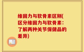 维固力与软骨素区别(区分维固力与软骨素：了解两种关节保健品的差异)