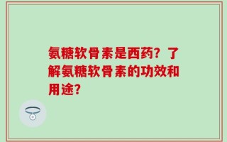 氨糖软骨素是西药？了解氨糖软骨素的功效和用途？