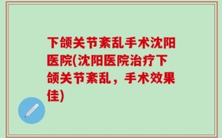 下颌关节紊乱手术沈阳医院(沈阳医院治疗下颌关节紊乱，手术效果佳)