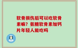 软骨损伤后可以吃软骨素嘛？氨糖软骨素加钙片年轻人能吃吗