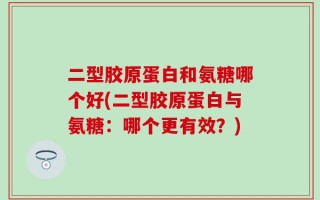 二型胶原蛋白和氨糖哪个好(二型胶原蛋白与氨糖：哪个更有效？)