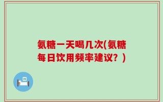 氨糖一天喝几次(氨糖每日饮用频率建议？)