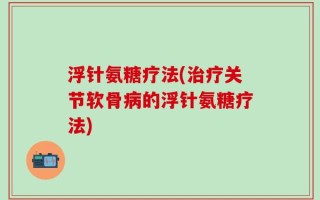 浮针氨糖疗法(治疗关节软骨病的浮针氨糖疗法)