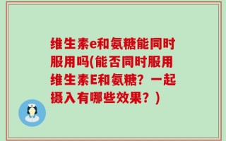 维生素e和氨糖能同时服用吗(能否同时服用维生素E和氨糖？一起摄入有哪些效果？)