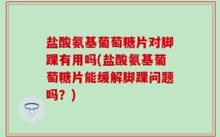 盐酸氨基葡萄糖片对脚踝有用吗(盐酸氨基葡萄糖片能缓解脚踝问题吗？)