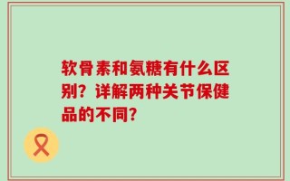 软骨素和氨糖有什么区别？详解两种关节保健品的不同？
