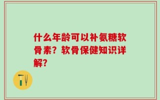 什么年龄可以补氨糖软骨素？软骨保健知识详解？