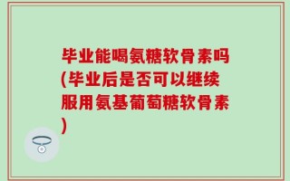 毕业能喝氨糖软骨素吗(毕业后是否可以继续服用氨基葡萄糖软骨素)