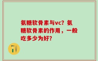 氨糖软骨素与vc？氨糖软骨素的作用，一般吃多少为好？