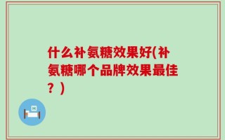 什么补氨糖效果好(补氨糖哪个品牌效果最佳？)