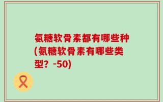 氨糖软骨素都有哪些种(氨糖软骨素有哪些类型？-50)