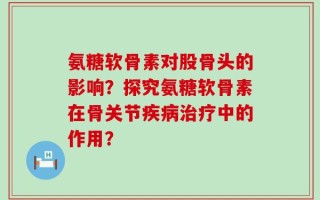 氨糖软骨素对股骨头的影响？探究氨糖软骨素在骨关节疾病治疗中的作用？