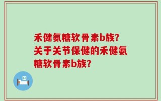 禾健氨糖软骨素b族？关于关节保健的禾健氨糖软骨素b族？