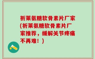 祈莱氨糖软骨素片厂家(祈莱氨糖软骨素片厂家推荐，缓解关节疼痛不再难！)