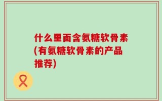 什么里面含氨糖软骨素(有氨糖软骨素的产品推荐)
