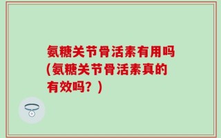 氨糖关节骨活素有用吗(氨糖关节骨活素真的有效吗？)