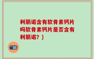 利筋诺含有软骨素钙片吗软骨素钙片是否含有利筋诺？)