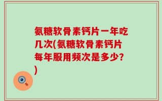 氨糖软骨素钙片一年吃几次(氨糖软骨素钙片每年服用频次是多少？)
