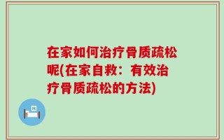 在家如何治疗骨质疏松呢(在家自救：有效治疗骨质疏松的方法)