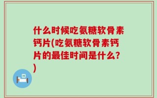 什么时候吃氨糖软骨素钙片(吃氨糖软骨素钙片的最佳时间是什么？)