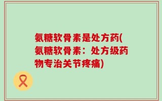 氨糖软骨素是处方药(氨糖软骨素：处方级药物专治关节疼痛)