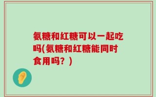 氨糖和红糖可以一起吃吗(氨糖和红糖能同时食用吗？)