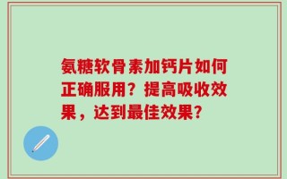 氨糖软骨素加钙片如何正确服用？提高吸收效果，达到最佳效果？