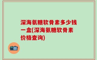 深海氨糖软骨素多少钱一盒(深海氨糖软骨素价格查询)