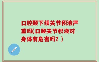 口腔颞下颌关节积液严重吗(口颞关节积液对身体有危害吗？)