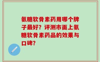 氨糖软骨素药用哪个牌子最好？评测市面上氨糖软骨素药品的效果与口碑？