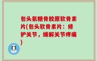 包头氨糖骨胶原软骨素片(包头软骨素片：修护关节，缓解关节疼痛)