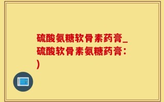 硫酸氨糖软骨素药膏_硫酸软骨素氨糖药膏：)