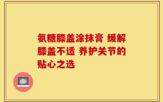 氨糖膝盖涂抹膏 缓解膝盖不适 养护关节的贴心之选