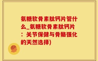 氨糖软骨素肽钙片管什么_氨糖软骨素肽钙片：关节保健与骨骼强化的天然选择)