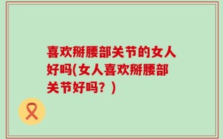 喜欢掰腰部关节的女人好吗(女人喜欢掰腰部关节好吗？)