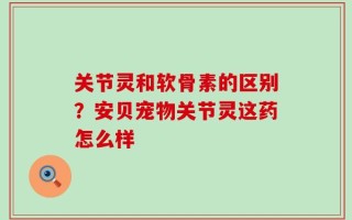 关节灵和软骨素的区别？安贝宠物关节灵这药怎么样