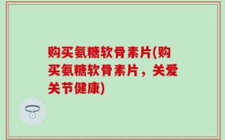 购买氨糖软骨素片(购买氨糖软骨素片，关爱关节健康)