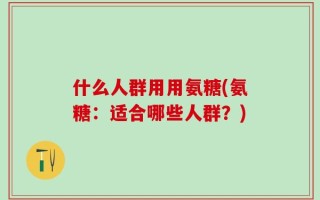 什么人群用用氨糖(氨糖：适合哪些人群？)