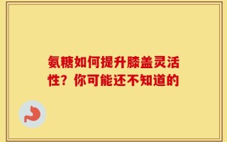 氨糖如何提升膝盖灵活性？你可能还不知道的