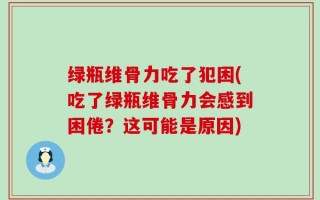 绿瓶维骨力吃了犯困(吃了绿瓶维骨力会感到困倦？这可能是原因)