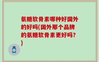 氨糖软骨素哪种好国外的好吗(国外那个品牌的氨糖软骨素更好吗？)