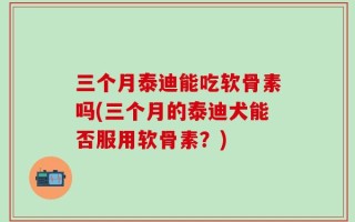 三个月泰迪能吃软骨素吗(三个月的泰迪犬能否服用软骨素？)