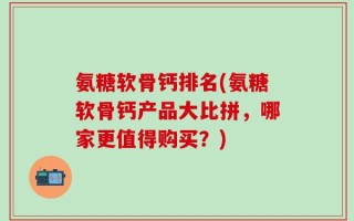氨糖软骨钙排名(氨糖软骨钙产品大比拼，哪家更值得购买？)